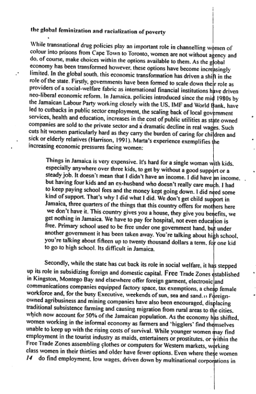 the global feminization and raciaf  ation of poverty  \While transnational drug policies play an important ole in channelling olour into prisons from Cape Town (o Toronto, women are not without apency and do.of course, make choices within th options avilable o them. As the ‘conomy has been transformed however.these options have become i limited. In the global south.this economic transformation has driven a shif in the role of the state. Firsily, govemments have been formed to scale down the role 25 providers of a social-welfare fabric as intemational financial intitutions hve driven neo-iberal economic reform. In Jamaica. polcies introduced since the mig 1980s by the Jamaican Labour Party working closely with the US. IMF and World Hank. have led o cutbacks in public sector employment, the scaling back of local govmment services, health and education, ncreases inthe cost of public utilites as styte owned companies are sold to the private sector and s dramaic decline in real wages. Such cuts hit women particularly hard as they carry the burden of caring for children and sick or elderly relatives (Harrison, 1991). Marta’s experience exemplifies increasing econommic pressures facing women:  ‘Things in Jamaica is very expensive. Ifs hard for a single woman especially anywhere over three kids,to get by without a good suppdrtor a steady job. It doesn mean that | didn’t have an income. I did have pin income. but having four kids and an ex-husband who doesn’treally care muth. | had 1o keep paying school fees and the money kept going down.  did nied some Kkind of support. That’s why I did wha I did. We don’ get child su Jamaica, three quartrs of the things that this country offers for we don’t have it This county gives you a house, they give you beefis, we gt nothing in Jamaica. We have 10 pay for hospital, not even educaion is free. Primary school used to be free under one govemment hand. but under snother government it has been taken away. You’re taking about hih school, you’re alking sbout ifien up 0 twenty thousand dolars  temm. oy one kid 10,80 10 high school. Its difficult in Jam;  weekends ofsun, sea and sand.nFireign- ned agibusines and mining companics have also been encouraged, dis raditional subsistence arming and causing migraton from ruralareasto e ciics. now account fo 509 o the Jamaican population. As the economy s shified, women working in the informal economy as farmers and “higglers” find thimselves unable 10 keep up withthe rising costs of survival. While younger women fay find employment in the tourist industry as maids, entertainers or prosttutes, or ithin the Free Trade Zones assembling clothes or computers for Western markets, wirking class women in their thirties and older have fewer options. Even where thede women 14 do find employment. low wages, driven down by multinational corporaions in  